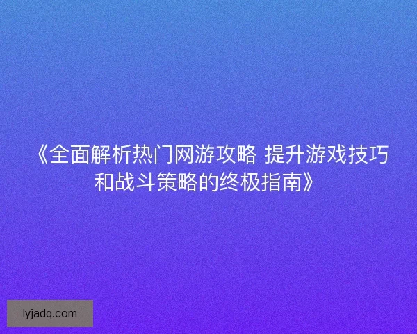 《全面解析热门网游攻略 提升游戏技巧和战斗策略的终极指南》