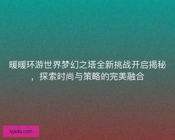 暖暖环游世界梦幻之塔全新挑战开启揭秘，探索时尚与策略的完美融合