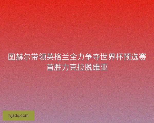 图赫尔带领英格兰全力争夺世界杯预选赛首胜力克拉脱维亚