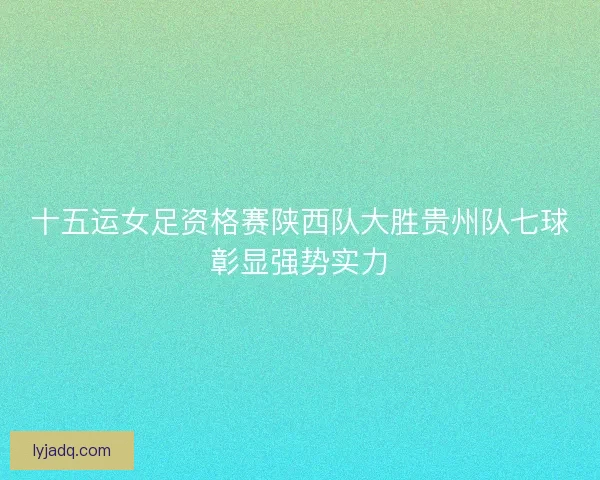 十五运女足资格赛陕西队大胜贵州队七球彰显强势实力