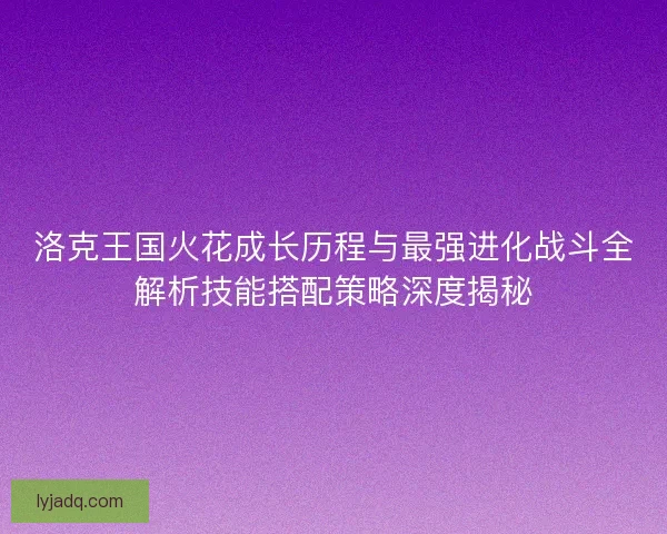 洛克王国火花成长历程与最强进化战斗全解析技能搭配策略深度揭秘