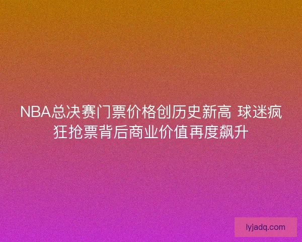 NBA总决赛门票价格创历史新高 球迷疯狂抢票背后商业价值再度飙升