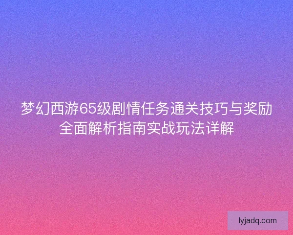梦幻西游65级剧情任务通关技巧与奖励全面解析指南实战玩法详解