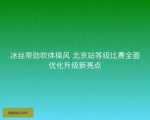 冰丝带劲吹体操风 北京站等级比赛全面优化升级新亮点